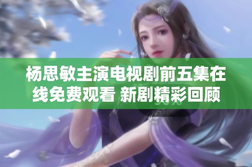 杨思敏主演电视剧前五集在线免费观看 新剧精彩回顾与分析