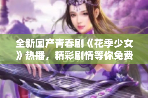 全新国产青春剧《花季少女》热播，精彩剧情等你免费观看