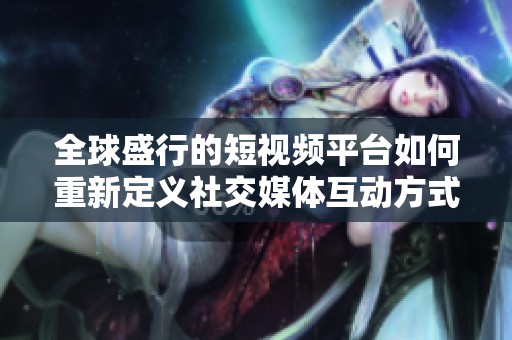 全球盛行的短视频平台如何重新定义社交媒体互动方式