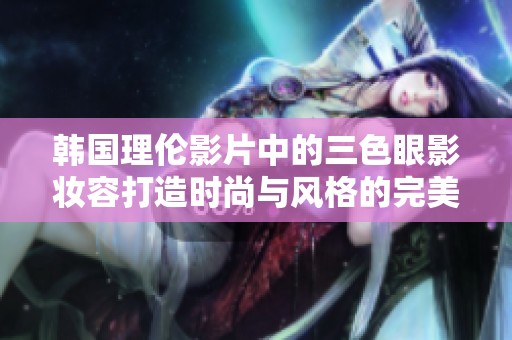 韩国理伦影片中的三色眼影妆容打造时尚与风格的完美结合