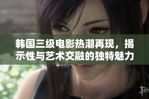 韩国三级电影热潮再现，揭示性与艺术交融的独特魅力