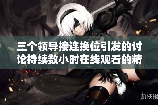 三个领导接连换位引发的讨论持续数小时在线观看的精彩内容