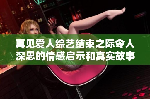 再见爱人综艺结束之际令人深思的情感启示和真实故事回顾