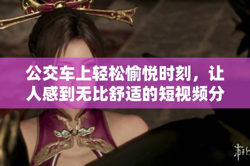 公交车上轻松愉悦时刻，让人感到无比舒适的短视频分享