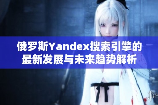 俄罗斯Yandex搜索引擎的最新发展与未来趋势解析