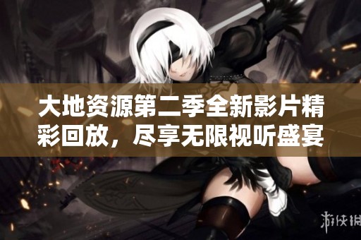 大地资源第二季全新影片精彩回放，尽享无限视听盛宴