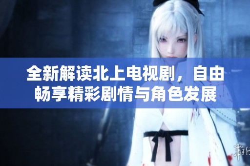 全新解读北上电视剧，自由畅享精彩剧情与角色发展