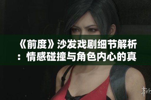 《前度》沙发戏剧细节解析：情感碰撞与角色内心的真实写照