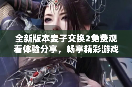 全新版本麦子交换2免费观看体验分享，畅享精彩游戏时光
