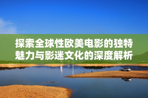 探索全球性欧美电影的独特魅力与影迷文化的深度解析