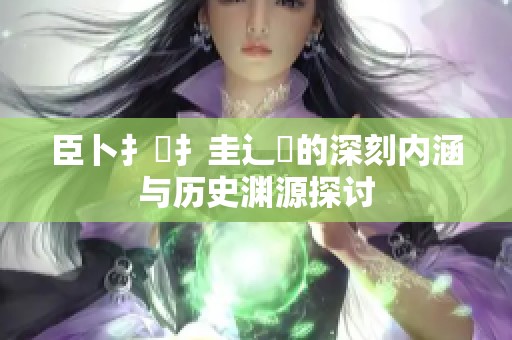臣卜扌喿扌圭辶畐的深刻内涵与历史渊源探讨