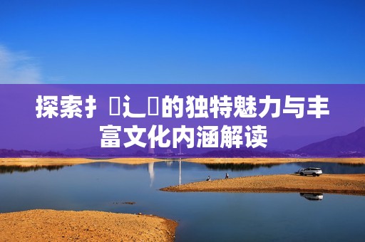 探索扌喿辶畐的独特魅力与丰富文化内涵解读