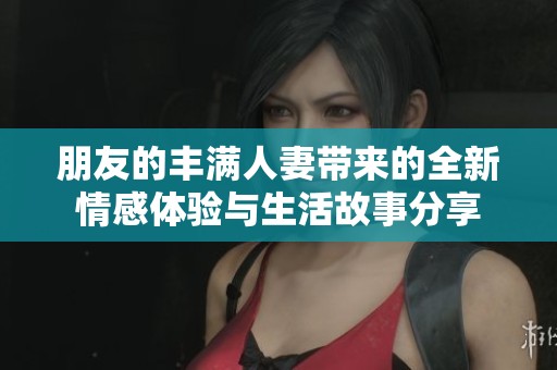 朋友的丰满人妻带来的全新情感体验与生活故事分享