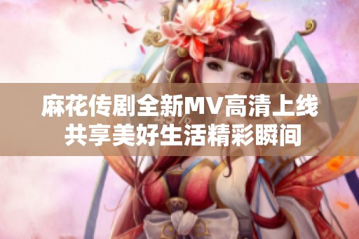 麻花传剧全新MV高清上线 共享美好生活精彩瞬间