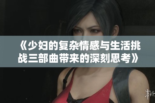 《少妇的复杂情感与生活挑战三部曲带来的深刻思考》