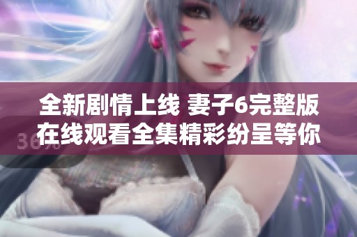 全新剧情上线 妻子6完整版在线观看全集精彩纷呈等你来探索