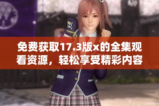免费获取17.3版x的全集观看资源，轻松享受精彩内容