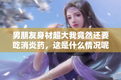 男朋友身材超大我竟然还要吃消炎药，这是什么情况呢