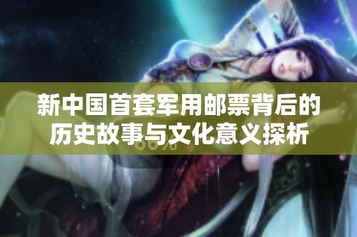 新中国首套军用邮票背后的历史故事与文化意义探析