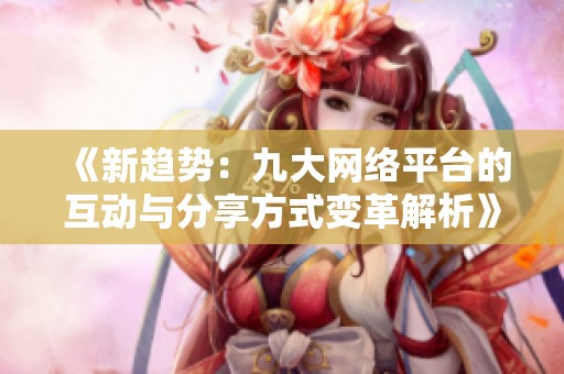 《新趋势：九大网络平台的互动与分享方式变革解析》