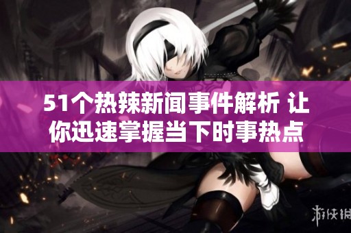 51个热辣新闻事件解析 让你迅速掌握当下时事热点