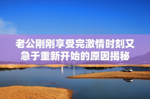 老公刚刚享受完激情时刻又急于重新开始的原因揭秘