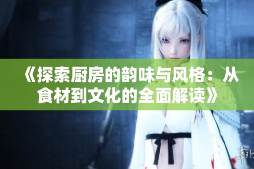 《探索厨房的韵味与风格：从食材到文化的全面解读》