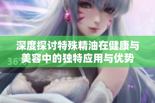 深度探讨特殊精油在健康与美容中的独特应用与优势