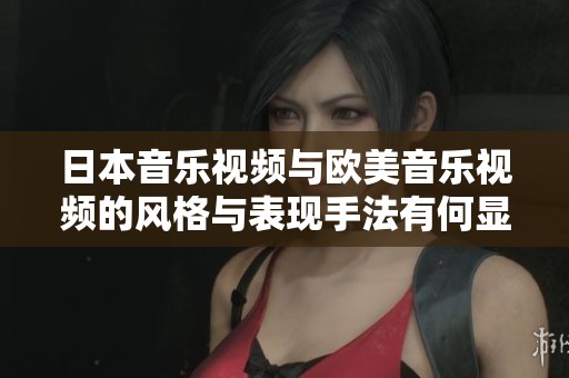 日本音乐视频与欧美音乐视频的风格与表现手法有何显著差异