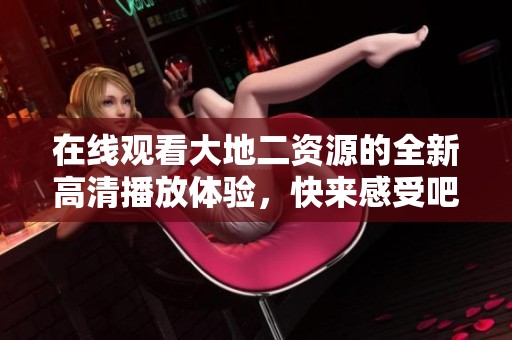 在线观看大地二资源的全新高清播放体验，快来感受吧！