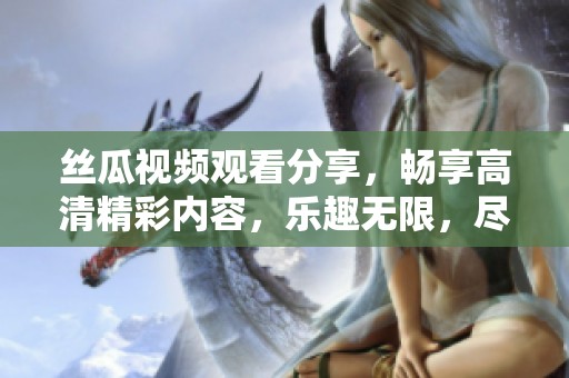 丝瓜视频观看分享，畅享高清精彩内容，乐趣无限，尽在其中