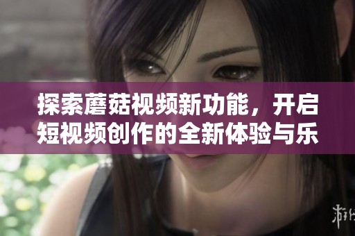 探索蘑菇视频新功能，开启短视频创作的全新体验与乐趣