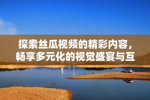 探索丝瓜视频的精彩内容，畅享多元化的视觉盛宴与互动体验