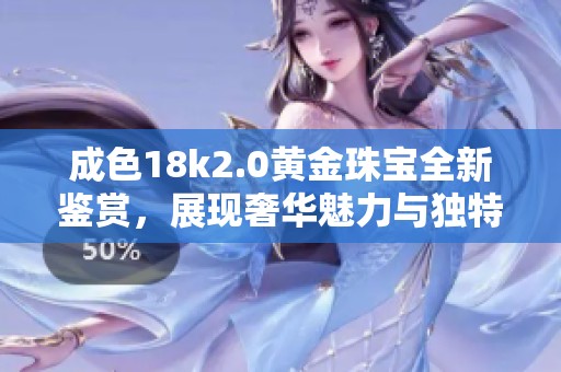 成色18k2.0黄金珠宝全新鉴赏，展现奢华魅力与独特风格
