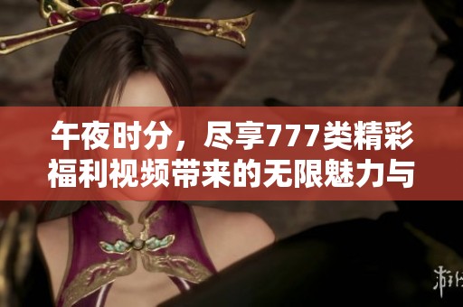 午夜时分，尽享777类精彩福利视频带来的无限魅力与乐趣
