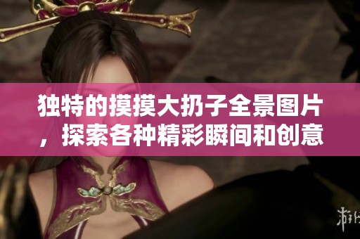 独特的摸摸大扔子全景图片，探索各种精彩瞬间和创意造型