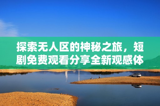 探索无人区的神秘之旅，短剧免费观看分享全新观感体验