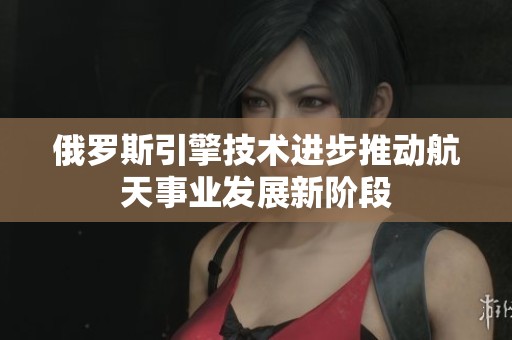 俄罗斯引擎技术进步推动航天事业发展新阶段