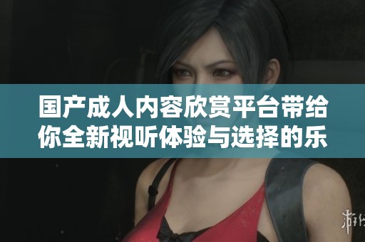 国产成人内容欣赏平台带给你全新视听体验与选择的乐趣