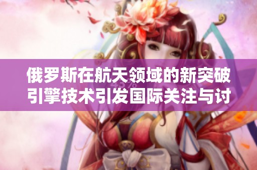 俄罗斯在航天领域的新突破引擎技术引发国际关注与讨论