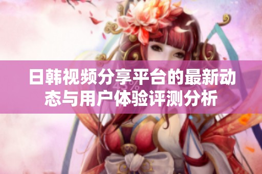 日韩视频分享平台的最新动态与用户体验评测分析
