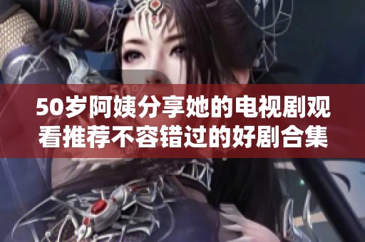 50岁阿姨分享她的电视剧观看推荐不容错过的好剧合集