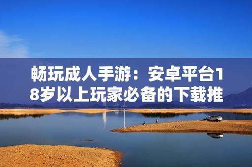 畅玩成人手游：安卓平台18岁以上玩家必备的下载推荐