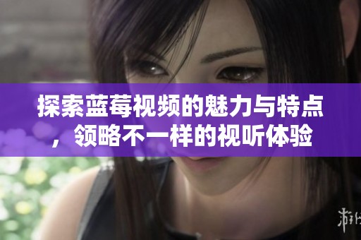 探索蓝莓视频的魅力与特点，领略不一样的视听体验