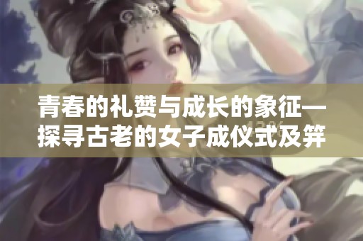 青春的礼赞与成长的象征—探寻古老的女子成仪式及笄礼