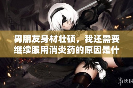 男朋友身材壮硕，我还需要继续服用消炎药的原因是什么