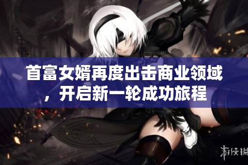 首富女婿再度出击商业领域，开启新一轮成功旅程