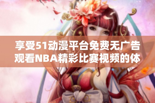 享受51动漫平台免费无广告观看NBA精彩比赛视频的体验
