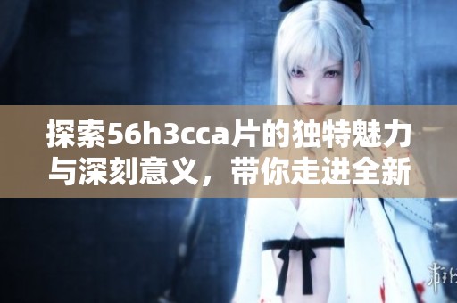 探索56h3cca片的独特魅力与深刻意义，带你走进全新视角