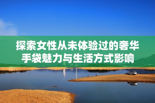 探索女性从未体验过的奢华手袋魅力与生活方式影响